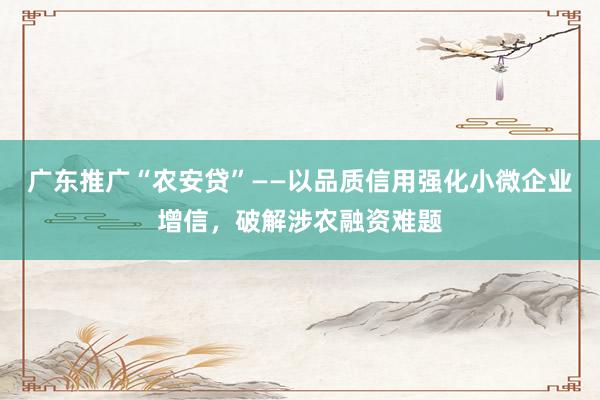 广东推广“农安贷”——以品质信用强化小微企业增信，破解涉农融资难题