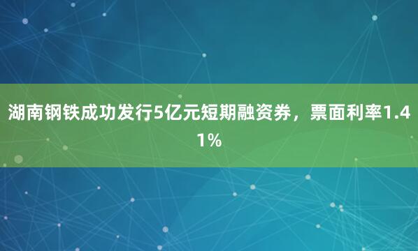湖南钢铁成功发行5亿元短期融资券，票面利率1.41%