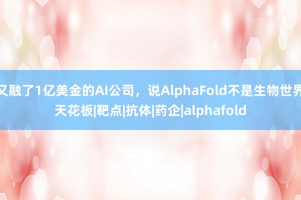 又融了1亿美金的AI公司,说AlphaFold不是生物世界天花板|靶点|抗体|药企|alphafold