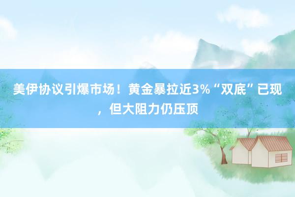 美伊协议引爆市场！黄金暴拉近3%“双底”已现，但大阻力仍压顶