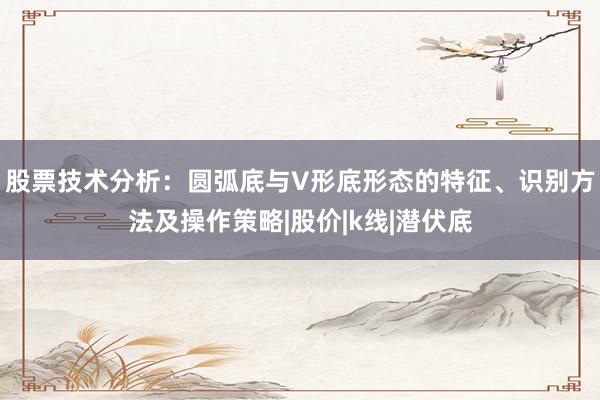 股票技术分析：圆弧底与V形底形态的特征、识别方法及操作策略|股价|k线|潜伏底