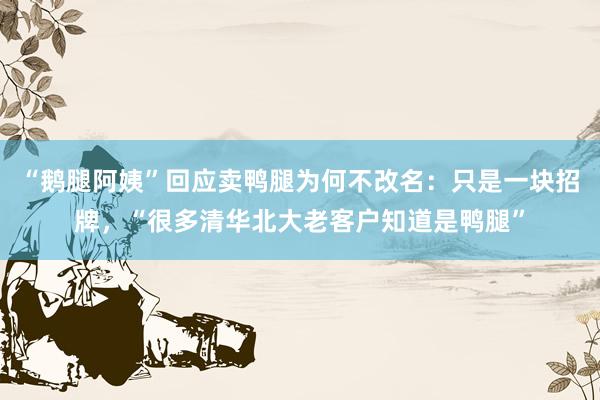 “鹅腿阿姨”回应卖鸭腿为何不改名:只是一块招牌,“很多清华北大老客户知道是鸭腿”