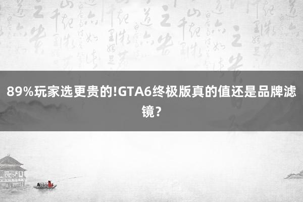 89%玩家选更贵的!GTA6终极版真的值还是品牌滤镜？