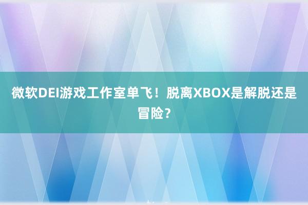 微软DEI游戏工作室单飞！脱离XBOX是解脱还是冒险？