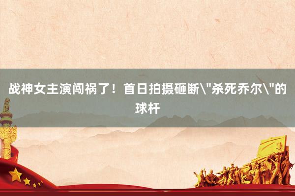 战神女主演闯祸了！首日拍摄砸断