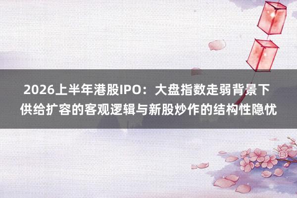 2026上半年港股IPO:大盘指数走弱背景下 供给扩容的客观逻辑与新股炒作的结构性隐忧