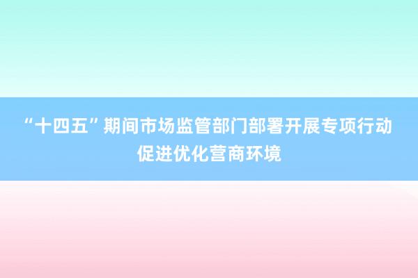 “十四五”期间市场监管部门部署开展专项行动 促进优化营商环境