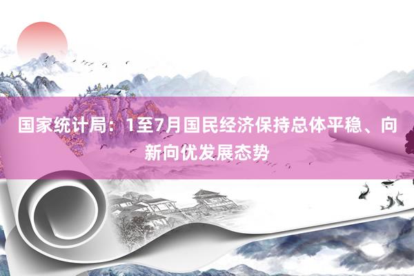 国家统计局:1至7月国民经济保持总体平稳、向新向优发展态势
