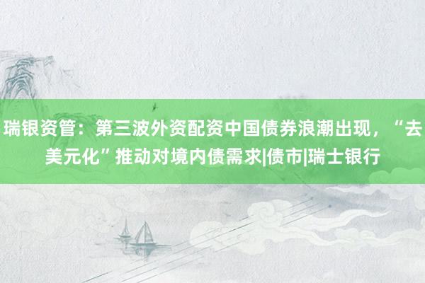 瑞银资管:第三波外资配资中国债券浪潮出现,“去美元化”推动对境内债需求|债市|瑞士银行