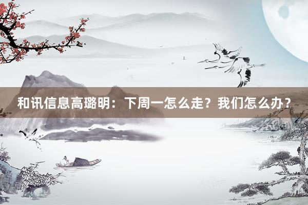 和讯信息高璐明：下周一怎么走？我们怎么办？
