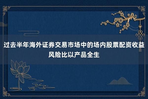 过去半年海外证券交易市场中的场内股票配资收益风险比以产品全生
