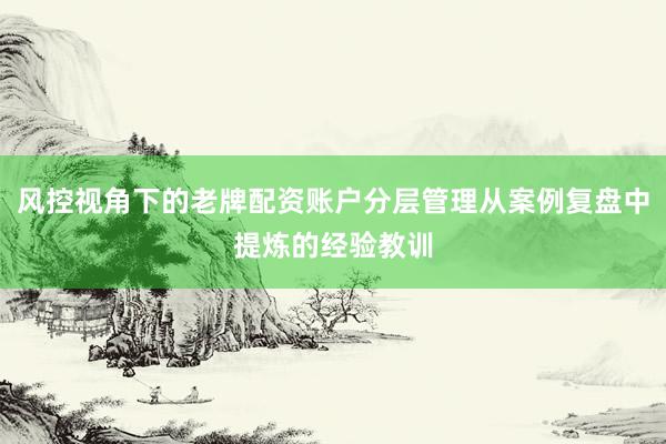 风控视角下的老牌配资账户分层管理从案例复盘中提炼的经验教训