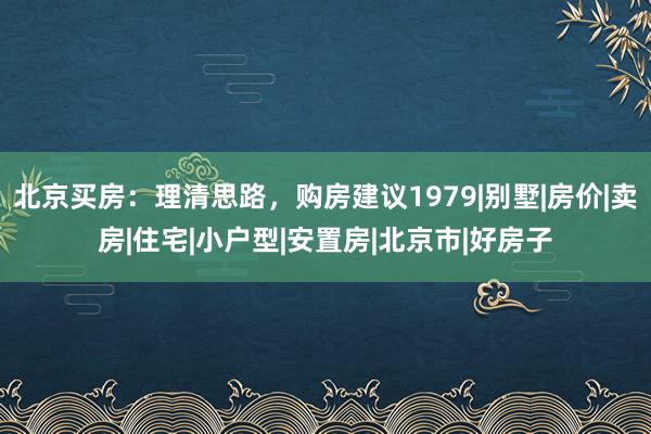 北京买房：理清思路，购房建议1979|别墅|房价|卖房|住宅|小户型|安置房|北京市|好房子