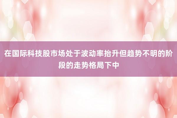 在国际科技股市场处于波动率抬升但趋势不明的阶段的走势格局下中