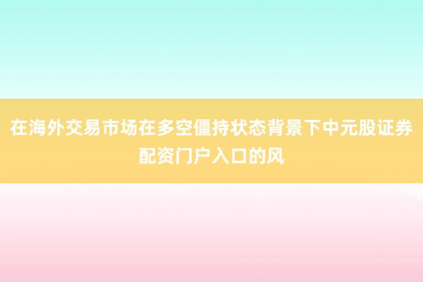 在海外交易市场在多空僵持状态背景下中元股证券配资门户入口的风