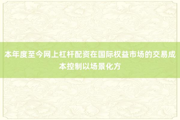本年度至今网上杠杆配资在国际权益市场的交易成本控制以场景化方