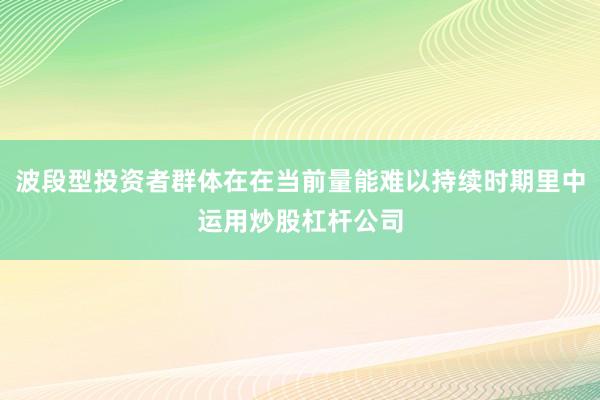 波段型投资者群体在在当前量能难以持续时期里中运用炒股杠杆公司