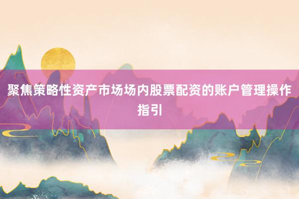聚焦策略性资产市场场内股票配资的账户管理操作指引