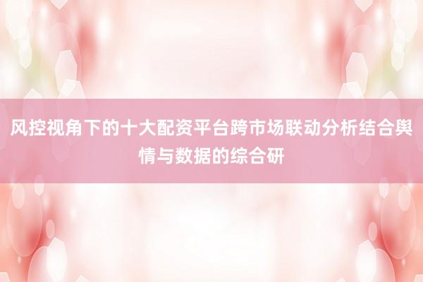 风控视角下的十大配资平台跨市场联动分析结合舆情与数据的综合研