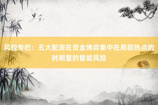 风控专栏：五大配资在资金博弈集中在局部热点的时期里的智能风控