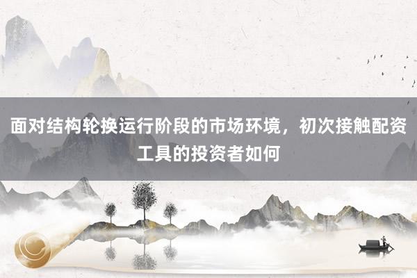 面对结构轮换运行阶段的市场环境,初次接触配资工具的投资者如何