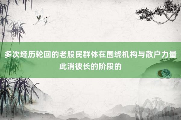 多次经历轮回的老股民群体在围绕机构与散户力量此消彼长的阶段的