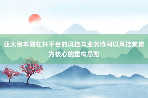 亚太资本圈杠杆平台的风控与业务协同以风控前置为核心的重构思路