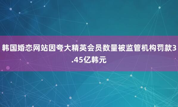 韩国婚恋网站因夸大精英会员数量被监管机构罚款3.45亿韩元