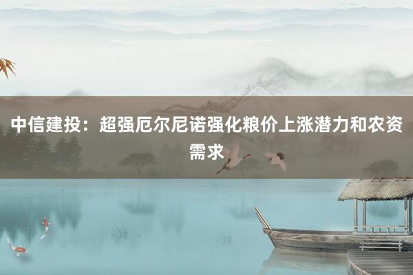 中信建投：超强厄尔尼诺强化粮价上涨潜力和农资需求