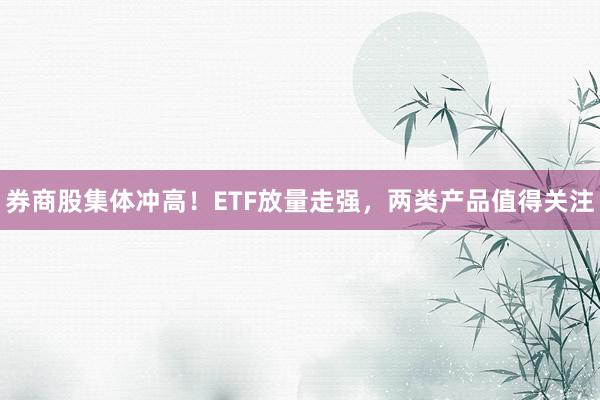 券商股集体冲高！ETF放量走强，两类产品值得关注