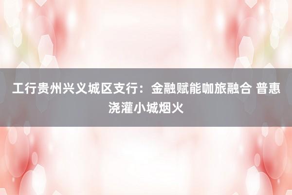 工行贵州兴义城区支行：金融赋能咖旅融合 普惠浇灌小城烟火