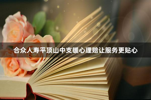 合众人寿平顶山中支暖心理赔让服务更贴心