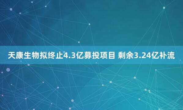 天康生物拟终止4.3亿募投项目 剩余3.24亿补流