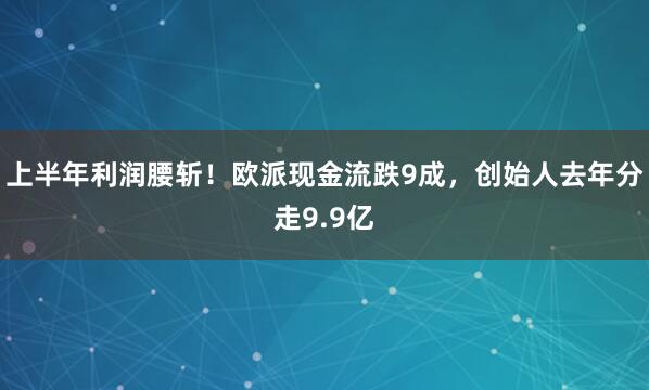 上半年利润腰斩！欧派现金流跌9成，创始人去年分走9.9亿