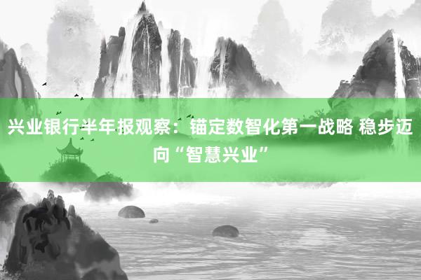 兴业银行半年报观察：锚定数智化第一战略 稳步迈向“智慧兴业”