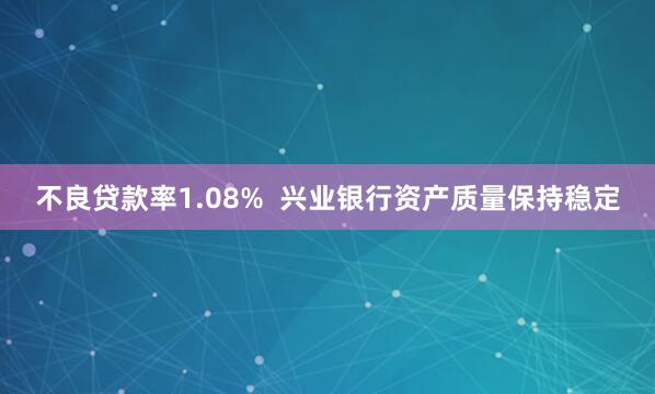 不良贷款率1.08% 兴业银行资产质量保持稳定