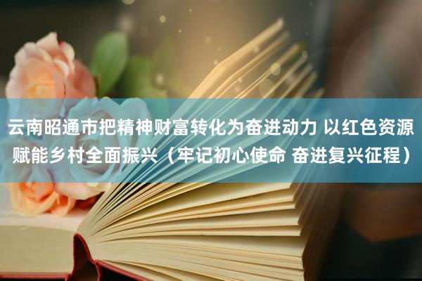云南昭通市把精神财富转化为奋进动力 以红色资源赋能乡村全面振兴（牢记初心使命 奋进复兴征程）