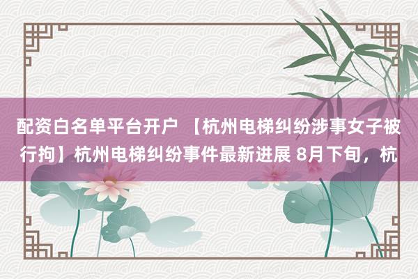 配资白名单平台开户 【杭州电梯纠纷涉事女子被行拘】杭州电梯纠纷事件最新进展 8月下旬，杭