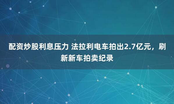 配资炒股利息压力 法拉利电车拍出2.7亿元，刷新新车拍卖纪录