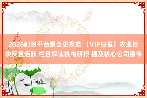 2026配资平台是否更规范 【VIP日报】农业板块反复活跃 栏目解读机构研报 提及核心公司涨停