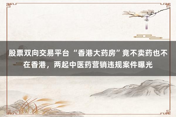 股票双向交易平台 “香港大药房”竟不卖药也不在香港，两起中医药营销违规案件曝光