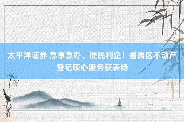 太平洋证券 急事急办、便民利企！番禺区不动产登记暖心服务获表扬