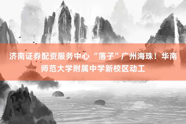 济南证券配资服务中心 “落子”广州海珠！华南师范大学附属中学新校区动工