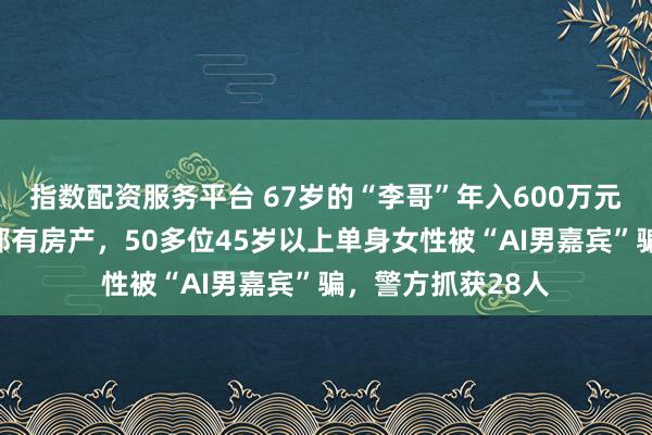 指数配资服务平台 67岁的“李哥”年入600万元，在杭州、上海都有房产，50多位45岁以上单身女性被“AI男嘉宾”骗，警方抓获28人