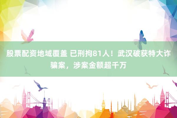 股票配资地域覆盖 已刑拘81人！武汉破获特大诈骗案，涉案金额超千万
