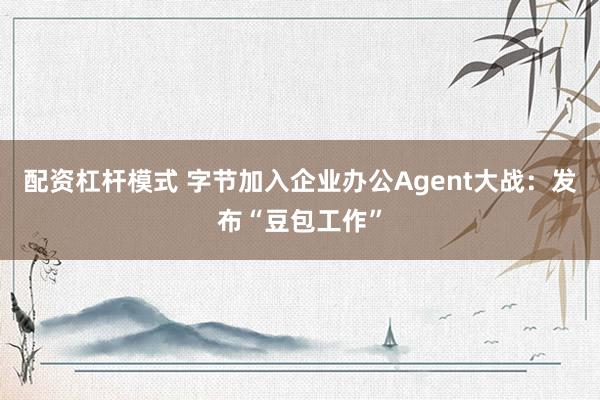 配资杠杆模式 字节加入企业办公Agent大战：发布“豆包工作”