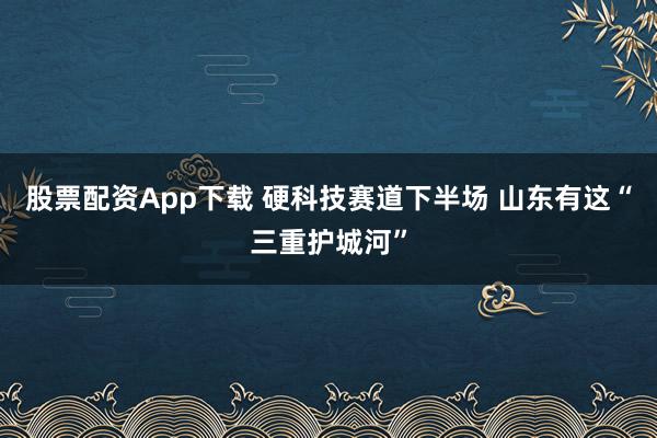 股票配资App下载 硬科技赛道下半场 山东有这“三重护城河”