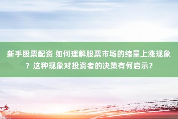 新手股票配资 如何理解股票市场的缩量上涨现象？这种现象对投资者的决策有何启示？