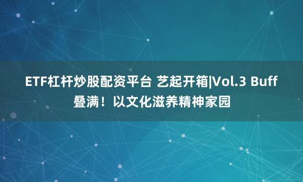 ETF杠杆炒股配资平台 艺起开箱|Vol.3 Buff叠满！以文化滋养精神家园