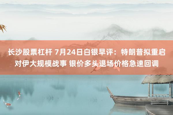 长沙股票杠杆 7月24日白银早评：特朗普拟重启对伊大规模战事 银价多头退场价格急速回调